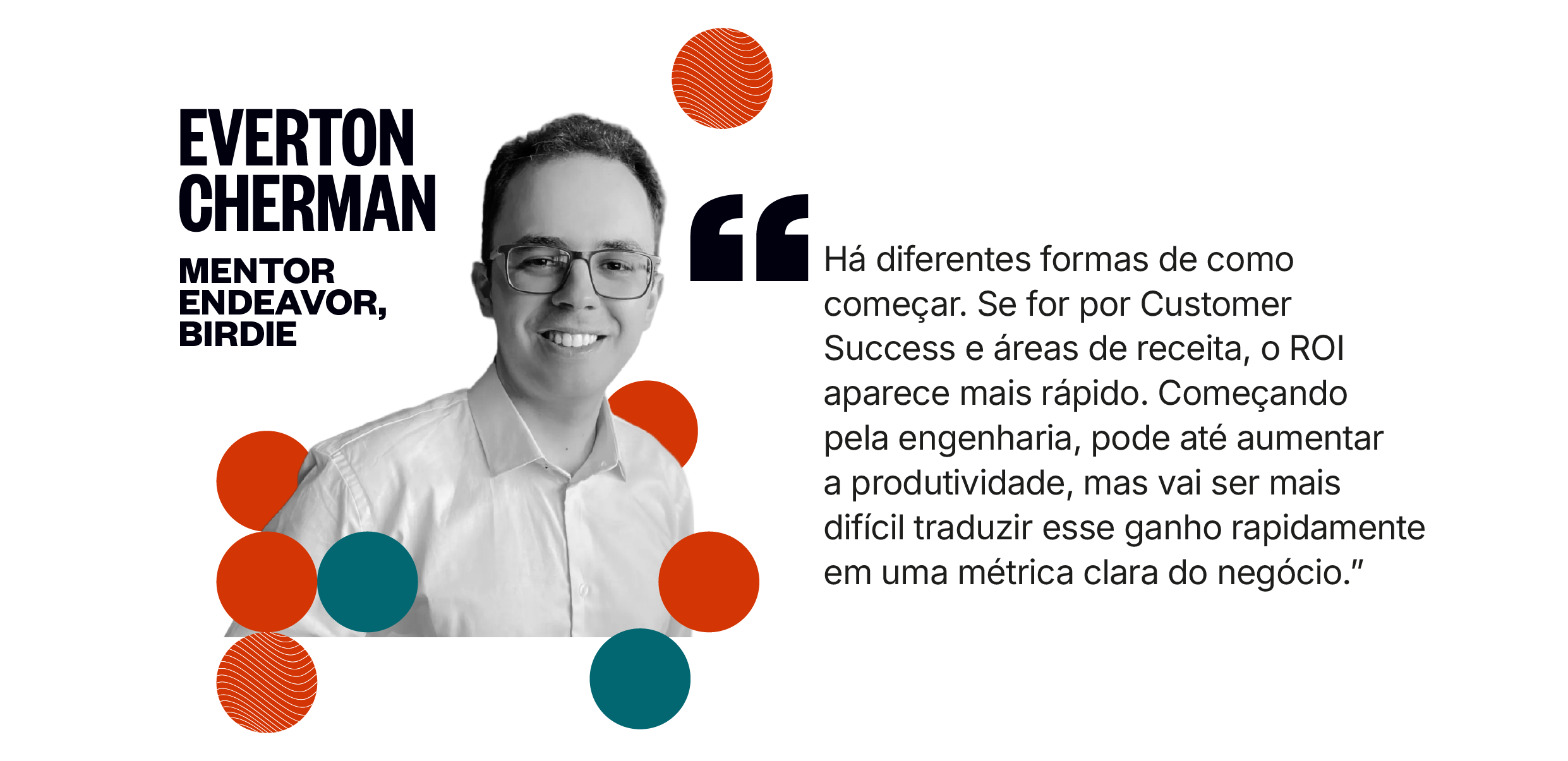 Citação de Everton Cherman: Há diferentes formas de como começar. Se for por Customer Success e áreas de receita, o ROI aparece mais rápido. Começando pela engenharia, pode até aumentar a produtividade, mas vai ser mais difícil traduzir esse ganho rapidamente em uma métrica clara do negócio.